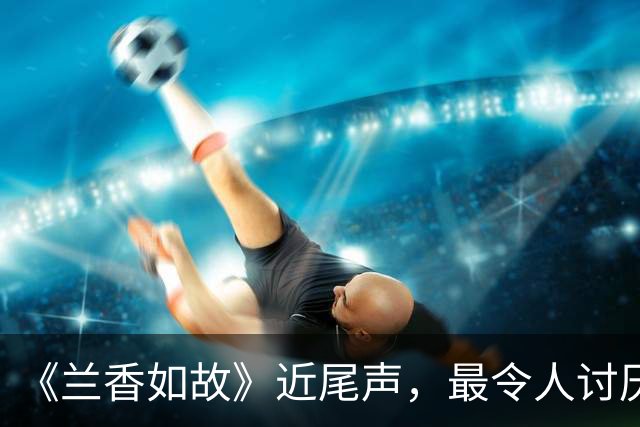 《兰香如故》近尾声，最令人讨厌角色出炉，干的事一个比一个离谱