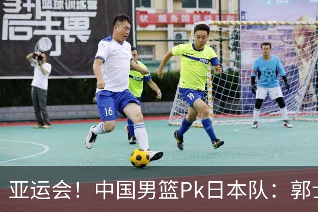 亚运会！中国男篮Pk日本队：郭士强做好4点 可以赢球