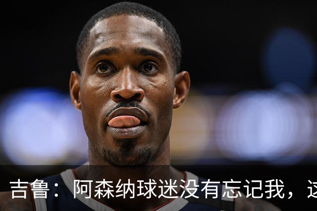 吉鲁：阿森纳球迷没有忘记我，这就是英格兰足球美好的地方