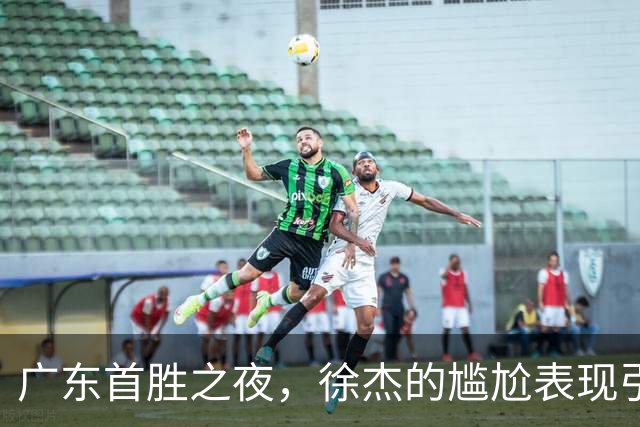 广东首胜之夜，徐杰的尴尬表现引发球迷质疑！