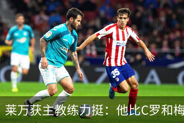 莱万获主教练力挺：他比C罗和梅西更高效更稳定