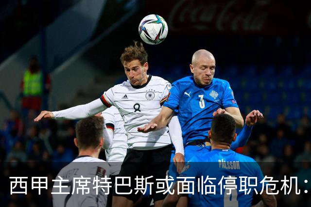 西甲主席特巴斯或面临停职危机：皇马与他的恩怨背后的真相揭晓