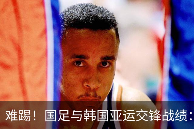 难踢！国足与韩国亚运交锋战绩：此前5战全败 4次遭零封