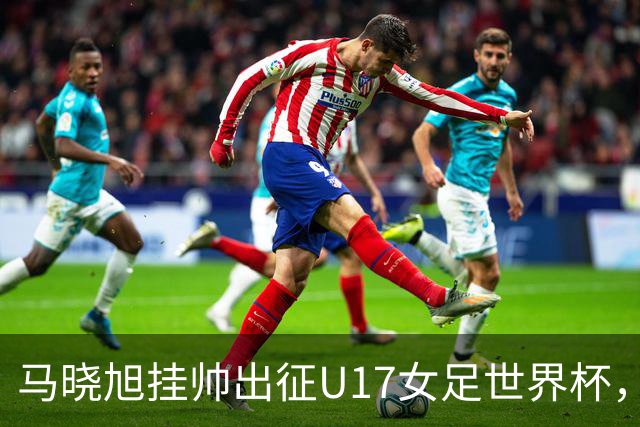 马晓旭挂帅出征U17女足世界杯，中国队首战三球完胜