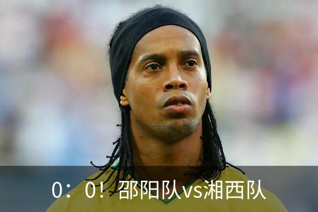 0：0！邵阳队vs湘西队