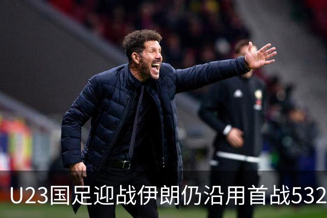 U23国足迎战伊朗仍沿用首战532阵型 个别位置进行人员微调